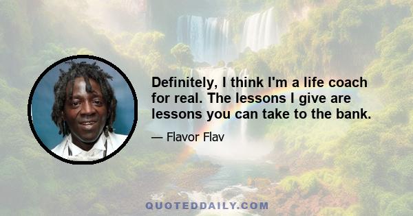 Definitely, I think I'm a life coach for real. The lessons I give are lessons you can take to the bank.