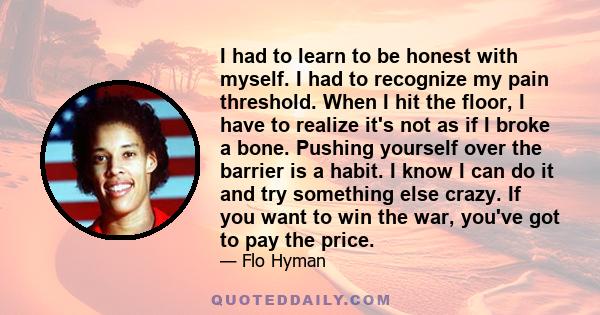 I had to learn to be honest with myself. I had to recognize my pain threshold. When I hit the floor, I have to realize it's not as if I broke a bone. Pushing yourself over the barrier is a habit. I know I can do it and