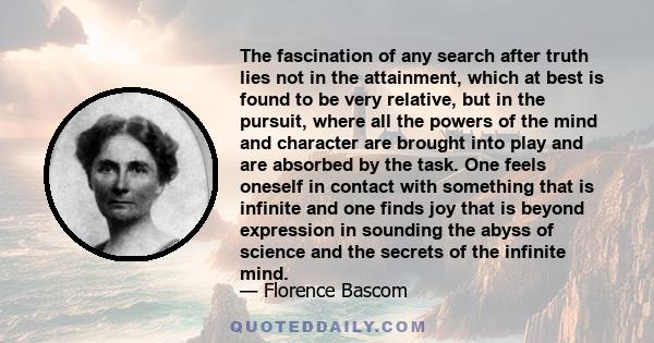 The fascination of any search after truth lies not in the attainment, which at best is found to be very relative, but in the pursuit, where all the powers of the mind and character are brought into play and are absorbed 