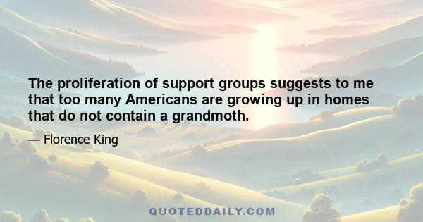 The proliferation of support groups suggests to me that too many Americans are growing up in homes that do not contain a grandmother. A home without a grandmother is like an egg without salt.... The emotionally