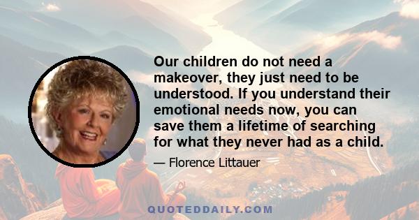 Our children do not need a makeover, they just need to be understood. If you understand their emotional needs now, you can save them a lifetime of searching for what they never had as a child.