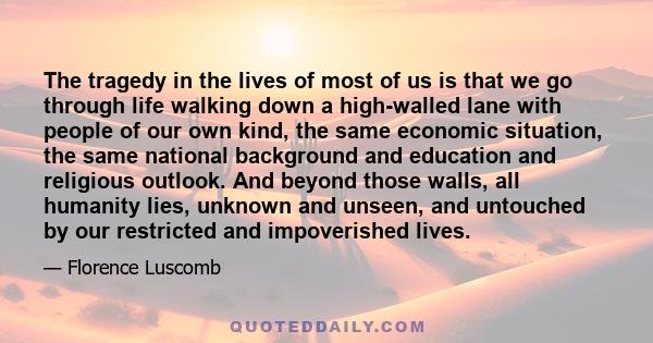 The tragedy in the lives of most of us is that we go through life walking down a high-walled lane with people of our own kind, the same economic situation, the same national background and education and religious