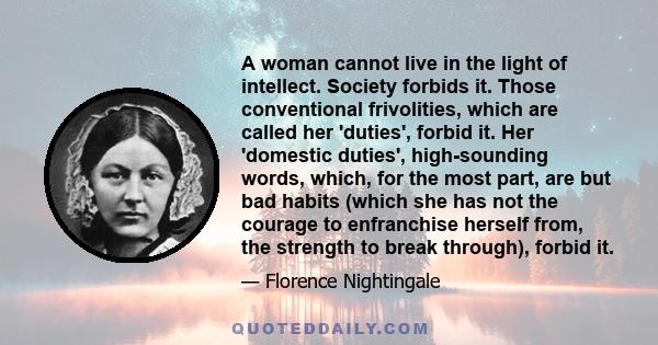 A woman cannot live in the light of intellect. Society forbids it. Those conventional frivolities, which are called her 'duties', forbid it. Her 'domestic duties', high-sounding words, which, for the most part, are but