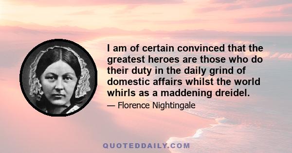 I am of certain convinced that the greatest heroes are those who do their duty in the daily grind of domestic affairs whilst the world whirls as a maddening dreidel.