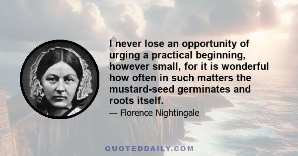 I never lose an opportunity of urging a practical beginning, however small, for it is wonderful how often in such matters the mustard-seed germinates and roots itself.