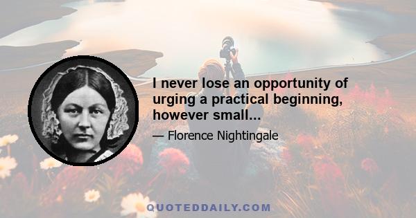 I never lose an opportunity of urging a practical beginning, however small...