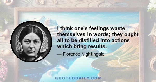 I think one's feelings waste themselves in words; they ought all to be distilled into actions which bring results.