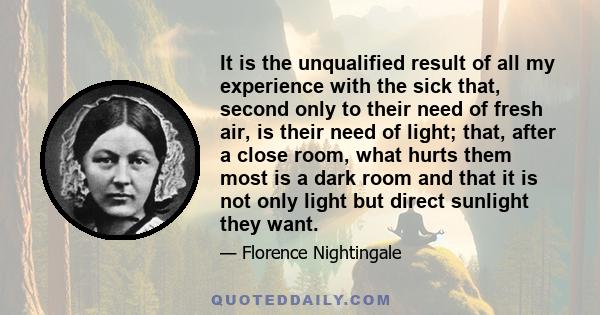 It is the unqualified result of all my experience with the sick that, second only to their need of fresh air, is their need of light; that, after a close room, what hurts them most is a dark room and that it is not only 