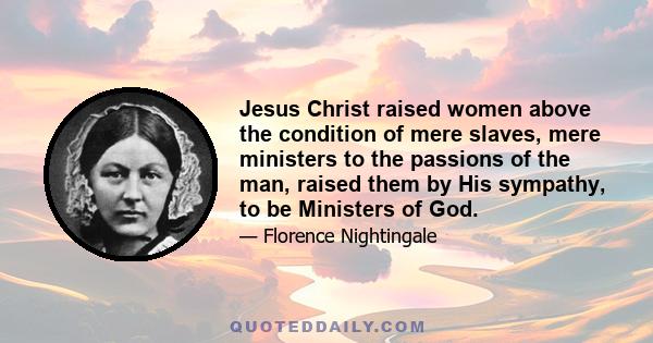 Jesus Christ raised women above the condition of mere slaves, mere ministers to the passions of the man, raised them by His sympathy, to be Ministers of God.