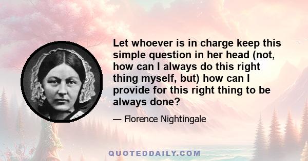 Let whoever is in charge keep this simple question in her head (not, how can I always do this right thing myself, but) how can I provide for this right thing to be always done?