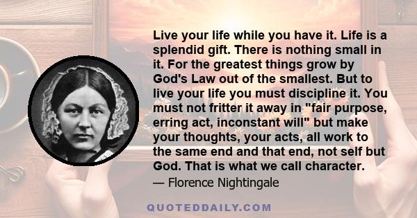 Live your life while you have it. Life is a splendid gift. There is nothing small in it. For the greatest things grow by God's Law out of the smallest. But to live your life you must discipline it. You must not fritter