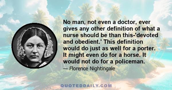 No man, not even a doctor, ever gives any other definition of what a nurse should be than this-'devoted and obedient.' This definition would do just as well for a porter. It might even do for a horse. It would not do