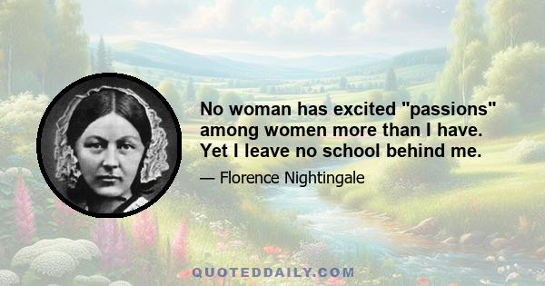 No woman has excited passions among women more than I have. Yet I leave no school behind me.