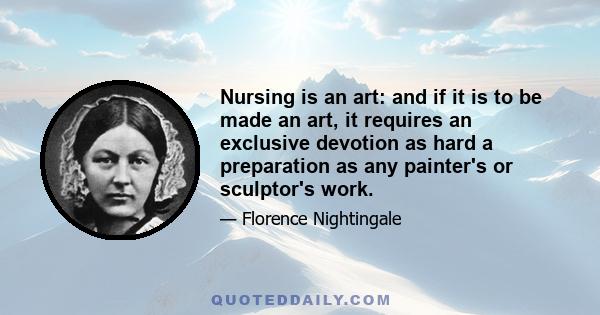 Nursing is an art: and if it is to be made an art, it requires an exclusive devotion as hard a preparation as any painter's or sculptor's work; for what is the having to do with dead canvas or dead marble, compared with 