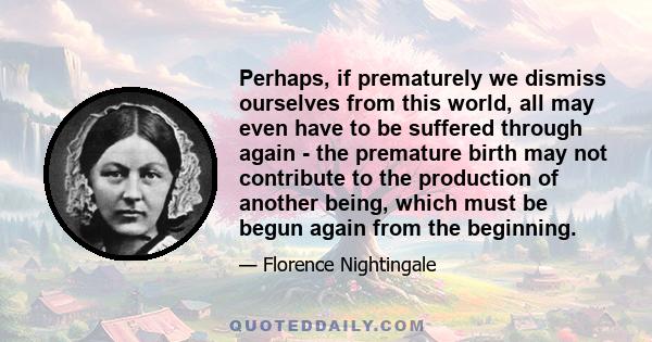 Perhaps, if prematurely we dismiss ourselves from this world, all may even have to be suffered through again - the premature birth may not contribute to the production of another being, which must be begun again from