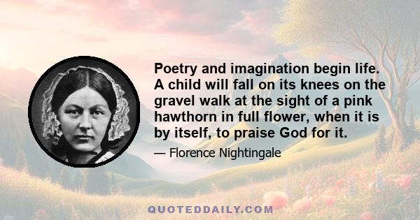 Poetry and imagination begin life. A child will fall on its knees on the gravel walk at the sight of a pink hawthorn in full flower, when it is by itself, to praise God for it.