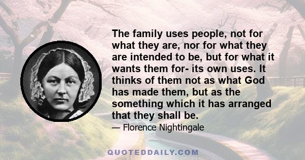 The family uses people, not for what they are, nor for what they are intended to be, but for what it wants them for- its own uses. It thinks of them not as what God has made them, but as the something which it has