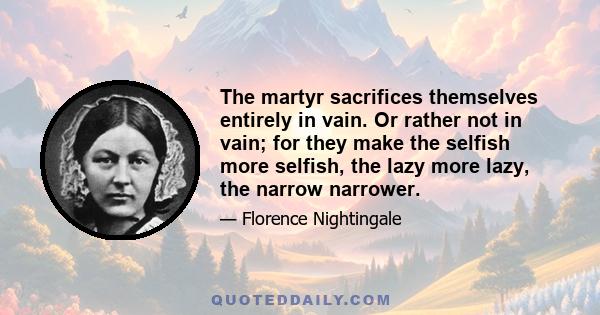 The martyr sacrifices themselves entirely in vain. Or rather not in vain; for they make the selfish more selfish, the lazy more lazy, the narrow narrower.