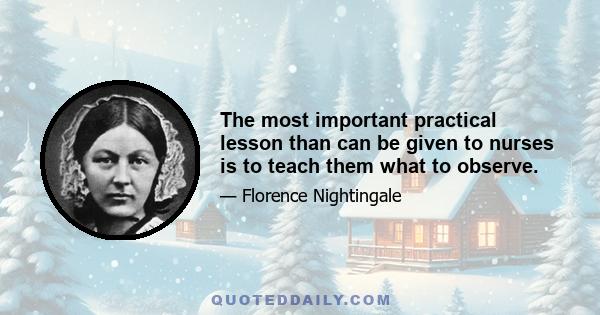 The most important practical lesson than can be given to nurses is to teach them what to observe.