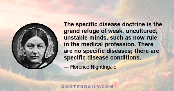 The specific disease doctrine is the grand refuge of weak, uncultured, unstable minds, such as now rule in the medical profession. There are no specific diseases; there are specific disease conditions.