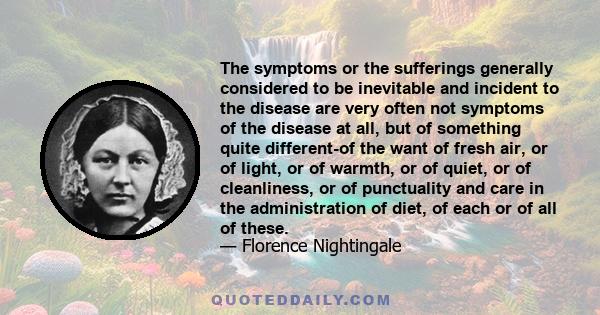 The symptoms or the sufferings generally considered to be inevitable and incident to the disease are very often not symptoms of the disease at all, but of something quite different-of the want of fresh air, or of light, 