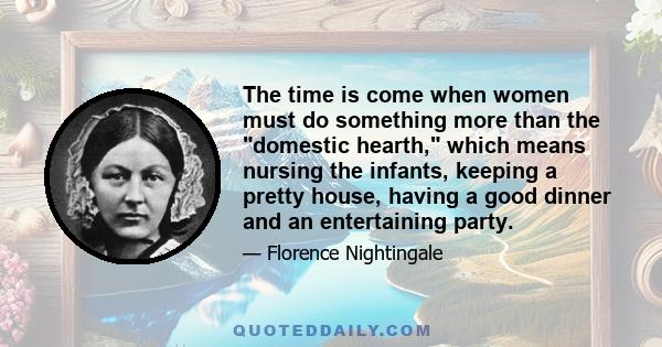 The time is come when women must do something more than the domestic hearth, which means nursing the infants, keeping a pretty house, having a good dinner and an entertaining party.