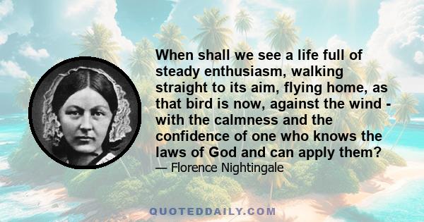 When shall we see a life full of steady enthusiasm, walking straight to its aim, flying home, as that bird is now, against the wind - with the calmness and the confidence of one who knows the laws of God and can apply