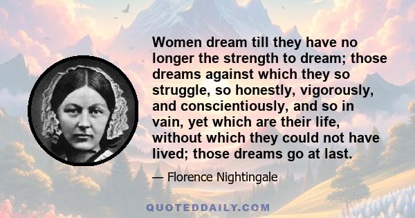 Women dream till they have no longer the strength to dream; those dreams against which they so struggle, so honestly, vigorously, and conscientiously, and so in vain, yet which are their life, without which they could