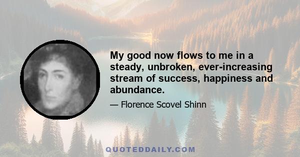 My good now flows to me in a steady, unbroken, ever-increasing stream of success, happiness and abundance.