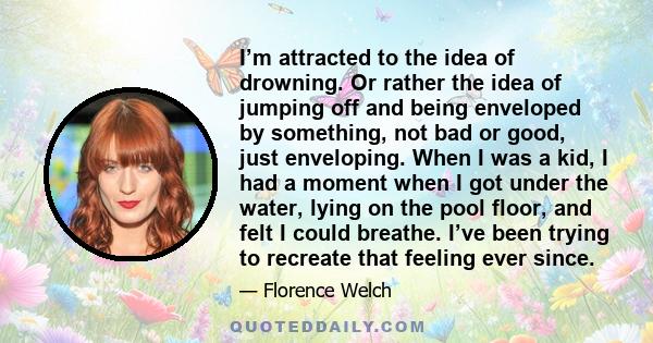 I’m attracted to the idea of drowning. Or rather the idea of jumping off and being enveloped by something, not bad or good, just enveloping. When I was a kid, I had a moment when I got under the water, lying on the pool 