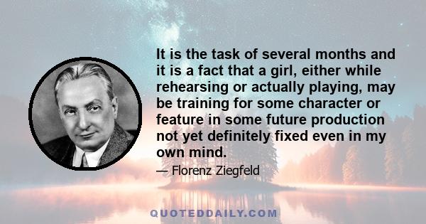 It is the task of several months and it is a fact that a girl, either while rehearsing or actually playing, may be training for some character or feature in some future production not yet definitely fixed even in my own 