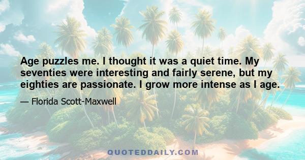 Age puzzles me. I thought it was a quiet time. My seventies were interesting, and fairly serene, but my eighties are passionate. I grow more intense as I age. To my own surprise I burst out with hot conviction. Only a