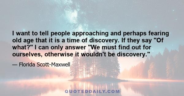 I want to tell people approaching and perhaps fearing old age that it is a time of discovery. If they say Of what? I can only answer We must find out for ourselves, otherwise it wouldn't be discovery.