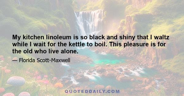 My kitchen linoleum is so black and shiny that I waltz while I wait for the kettle to boil. This pleasure is for the old who live alone.