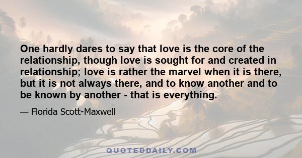 One hardly dares to say that love is the core of the relationship, though love is sought for and created in relationship; love is rather the marvel when it is there, but it is not always there, and to know another and