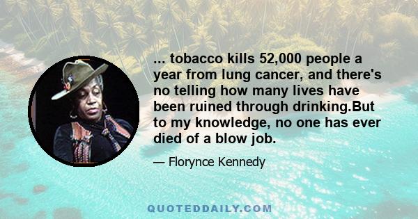 ... tobacco kills 52,000 people a year from lung cancer, and there's no telling how many lives have been ruined through drinking.But to my knowledge, no one has ever died of a blow job.