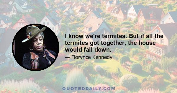 I know we're termites. But if all the termites got together, the house would fall down.