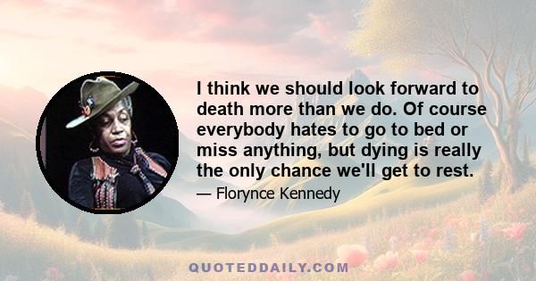 I think we should look forward to death more than we do. Of course everybody hates to go to bed or miss anything, but dying is really the only chance we'll get to rest.