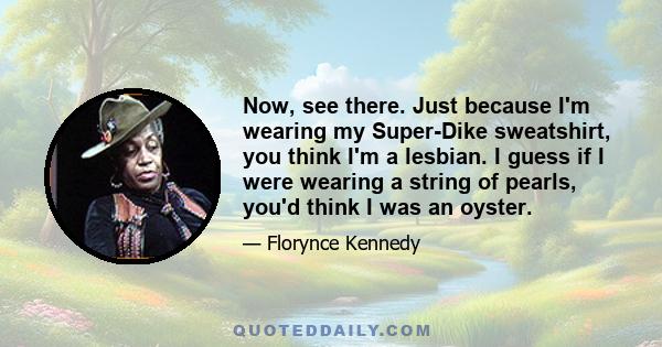 Now, see there. Just because I'm wearing my Super-Dike sweatshirt, you think I'm a lesbian. I guess if I were wearing a string of pearls, you'd think I was an oyster.