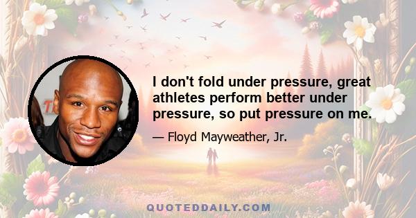 I don't fold under pressure, great athletes perform better under pressure, so put pressure on me.