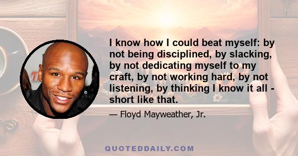 I know how I could beat myself: by not being disciplined, by slacking, by not dedicating myself to my craft, by not working hard, by not listening, by thinking I know it all - short like that.