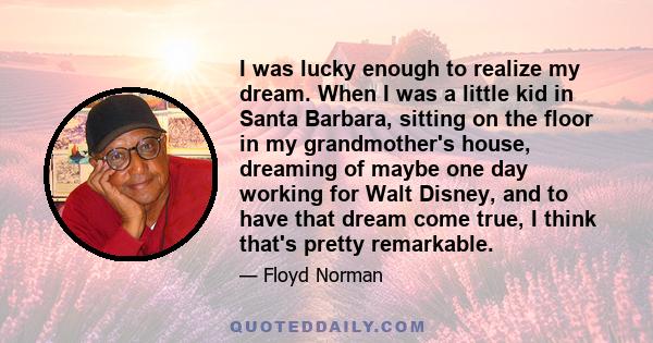 I was lucky enough to realize my dream. When I was a little kid in Santa Barbara, sitting on the floor in my grandmother's house, dreaming of maybe one day working for Walt Disney, and to have that dream come true, I