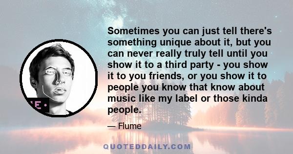 Sometimes you can just tell there's something unique about it, but you can never really truly tell until you show it to a third party - you show it to you friends, or you show it to people you know that know about music 