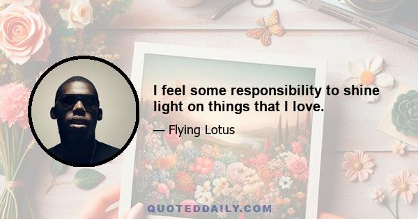 I feel some responsibility to shine light on things that I love.