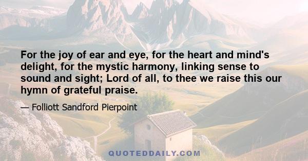 For the joy of ear and eye, for the heart and mind's delight, for the mystic harmony, linking sense to sound and sight; Lord of all, to thee we raise this our hymn of grateful praise.