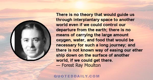 There is no theory that would guide us through interplantary space to another world even if we could control our departure from the earth; there is no means of carrying the large amount oxygen, water, and food that