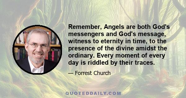 Remember, Angels are both God's messengers and God's message, witness to eternity in time, to the presence of the divine amidst the ordinary. Every moment of every day is riddled by their traces.