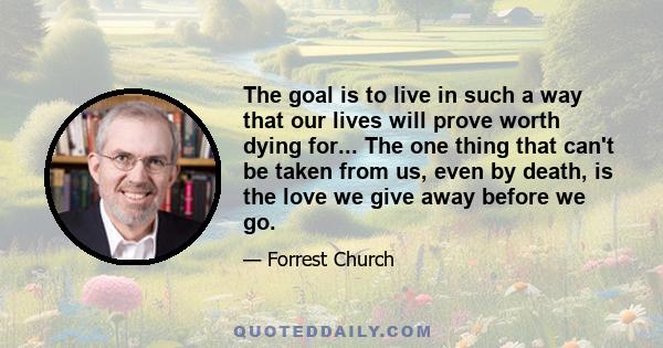 The goal is to live in such a way that our lives will prove worth dying for... The one thing that can't be taken from us, even by death, is the love we give away before we go.