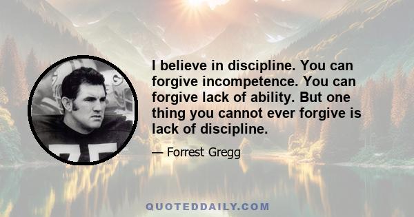 I believe in discipline. You can forgive incompetence. You can forgive lack of ability. But one thing you cannot ever forgive is lack of discipline.