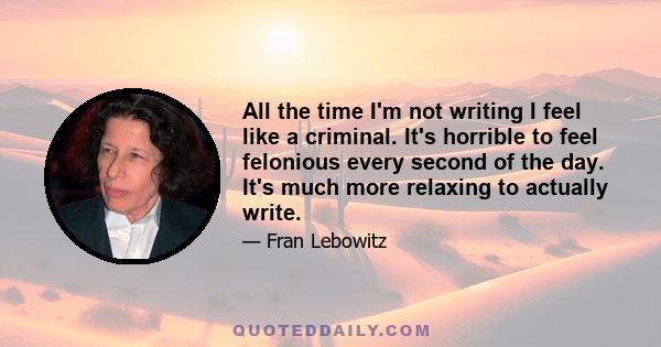 All the time I'm not writing I feel like a criminal. It's horrible to feel felonious every second of the day. It's much more relaxing to actually write.